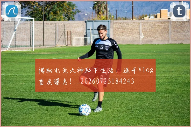 揭秘电竞大神私下生活,选手Vlog首度曝光!_20260723184243