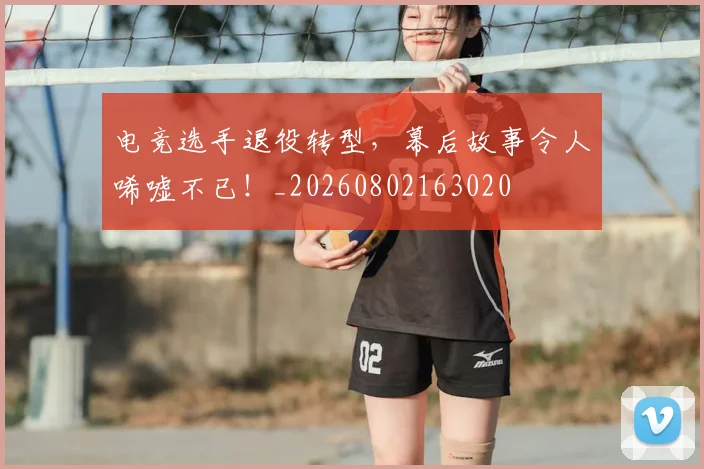 电竞选手退役转型,幕后故事令人唏嘘不已!_20260802163020