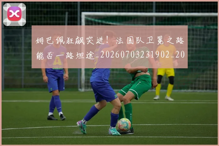 姆巴佩狂飙突进！法国队卫冕之路能否一路坦途_20260703231902_20260720190035