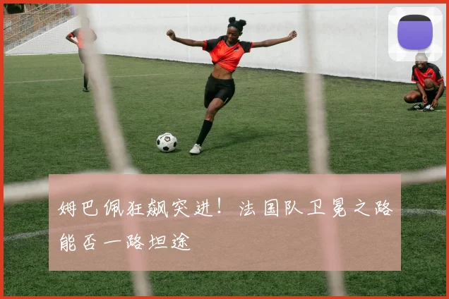 姆巴佩狂飙突进!法国队卫冕之路能否一路坦途